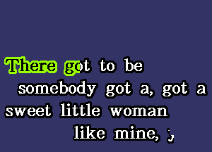 Em got to be

somebody got a, got a
sweet little woman
like mine, ,