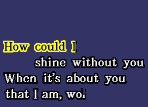 N11

shine Without you
When ifs about you
that I am, wo'.