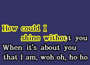 11

W Int you
When it,s about you
that I am, W0h0h, h(rho