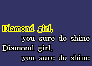 him

you sure do shine
Diamond girl,
you sure do shine