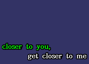 closer to you,
get closer to me