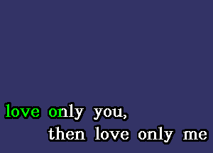 love only you,
then love only me