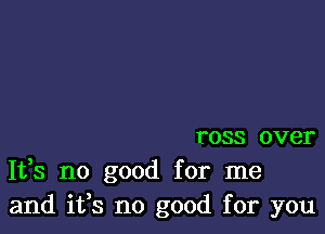 ross over
It,s no good for me
and ifs no good for you