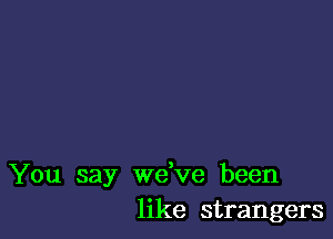 You say wdve been
like strangers