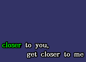 closer to you,
get closer to me