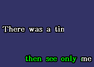 There was a tin

then see only me