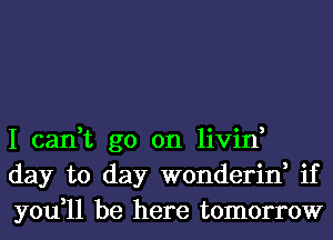 I can,t go on livin,
day to day wonderin, if
you,11 be here tomorrow