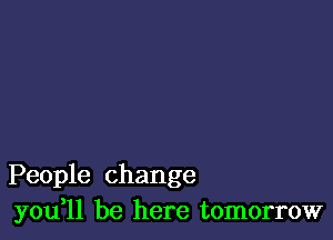 People change
you ll be here tomorrow