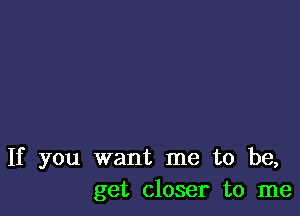 If you want me to be,
get closer to me