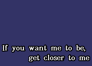 If you want me to be,
get closer to me