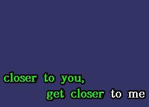 closer to you,
get closer to me