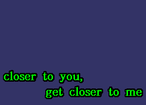 closer to you,
get closer to me