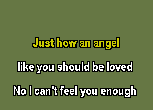 Just how an angel

like you should be loved

No I can't feel you enough