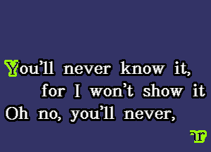 Yofll never know it,
for I won,t showr it
Oh no, you1l never,

1?