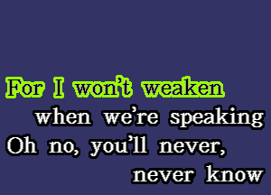 Ew 1am
FWhen were speaking

Oh no, you1l never,
never know