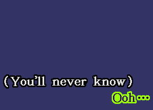 ( Youql never know)
G)ohooo