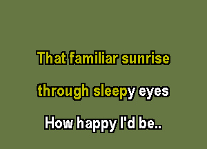 That familiar sunrise

through sleepy eyes

How happy I'd be..