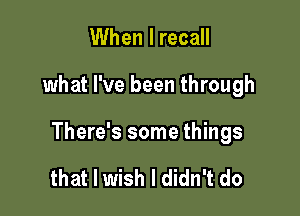 When I recall

what I've been through

There's some things

that I wish I didn't do