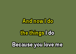 And now I do

the things I do

Because you love me