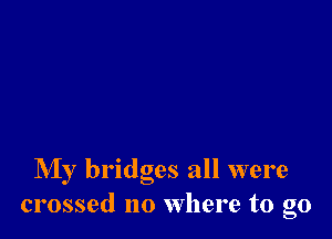 NIy bridges all were
crossed no where to go