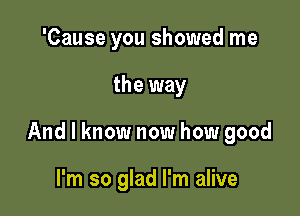 'Cause you showed me

the way

And I know now how good

I'm so glad I'm alive