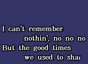 I can,t remember
nothin,, n0 n0 no
But the good times
we used to sham