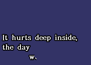 It hurts deep inside,
the day
w