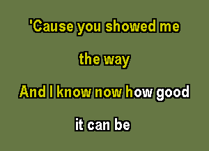 'Cause you showed me

the way

And I know now how good

it can be