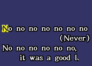 No no no no no no no

(Never)
No no no no no no,
it was a good 1x