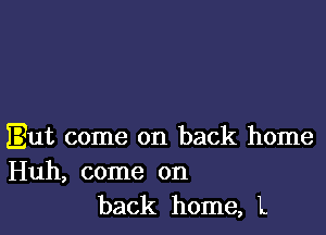 But come on back home

Huh, come on
back home, L