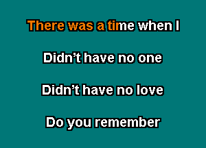 There was a time when l
Didn,t have no one

Didm have no love

Do you remember