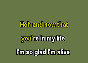 Hoh and nowthat

you're in my life

I'm so glad I'm alive