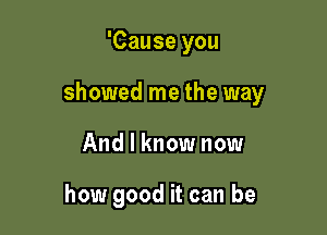 'Cause you

showed me the way

And I know now

how good it can be