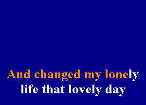 And changed my lonely
life that lovely day