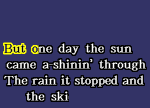 Glue day the sun

came a-shinin, through

The rain it stopped and
the skin