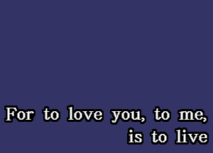 For to love you, to me,
is to live