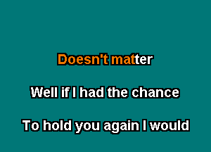 Doesn't matter

Well ifl had the chance

To hold you again I would