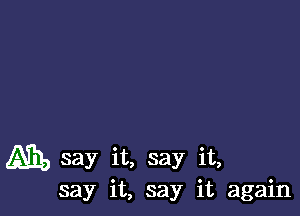 Ah, say it, say it,
say it, say it again