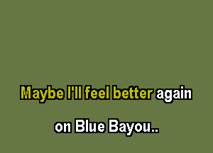 Maybe I'll feel better again

on Blue Bayou..