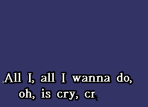 .All I, all I wanna do,
oh, is cry, CI