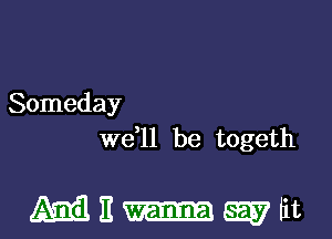 Someday
W611 be togeth

MEi-wtit