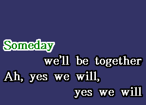 Someday

W611 be together
Ah, yes we will,
yes we Will