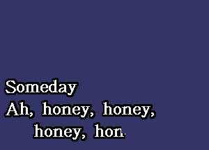 Someday
Ah, honey, honey,
honey, hon.