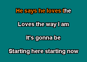 He says he loves the
Loves the way I am

It's gonna be

Starting here starting now