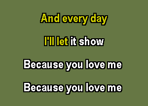 And every day

I'll let it show
Because you love me

Because you love me