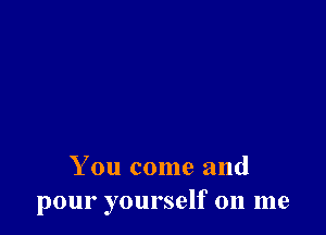 You come and
pour yourself on me
