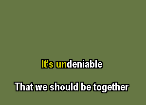 It's undeniable

That we should be together