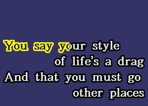 W your style

of life's a drag
And that you must go
other places