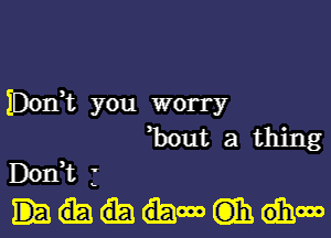 IDOIft you worry

'bout a thing
DOIft j
.000 C313). 6111.000