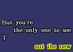 'But you re
the only one to see
T'

Him